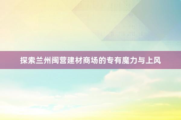 探索兰州闽营建材商场的专有魔力与上风